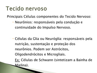 Principais Células componentes do Tecido Nervoso: Neurônios: responsáveis pela condução e continuidade do Impulso Nervoso. Células da Glia ou Neuróglia: responsáveis pela nutrição, sustentação e proteção dos neurônios. Podem ser Astrócitos, Oligodendrócitos e Microgliais.  Ex:  Células de Schwann (sintetizam a Bainha de Mielina). 