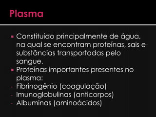    Constituído principalmente de água,
    na qual se encontram proteínas, sais e
    substâncias transportadas pelo
    sangue.
   Proteínas importantes presentes no
    plasma:
-   Fibrinogênio (coagulação)
-   Imunoglobulinas (anticorpos)
-   Albuminas (aminoácidos)
 