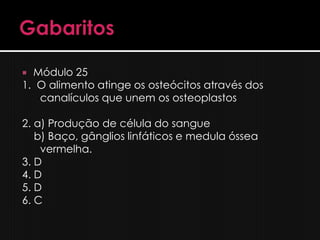  Módulo 25
1. O alimento atinge os osteócitos através dos
   canalículos que unem os osteoplastos

2. a) Produção de célula do sangue
   b) Baço, gânglios linfáticos e medula óssea
    vermelha.
3. D
4. D
5. D
6. C
 