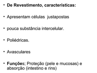 • De Revestimento, características:

• Apresentam células justapostas

• pouca substância intercelular.

• Poliédricas.

• Avasculares

• Funções; Proteção (pele e mucosas) e
  absorção (intestino e rins)
 