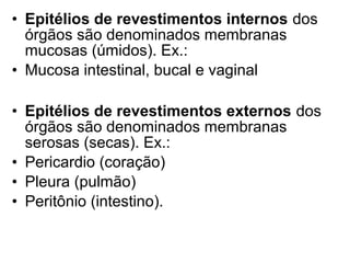• Epitélios de revestimentos internos dos
  órgãos são denominados membranas
  mucosas (úmidos). Ex.:
• Mucosa intestinal, bucal e vaginal

• Epitélios de revestimentos externos dos
  órgãos são denominados membranas
  serosas (secas). Ex.:
• Pericardio (coração)
• Pleura (pulmão)
• Peritônio (intestino).
 