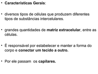 • Características Gerais:
• diversos tipos de células que produzem diferentes
tipos de substâncias intercelulares.
• grandes quantidades de matriz extracelular, entre as
células.
• È responsável por estabelecer e manter a forma do
corpo e conectar um tecido a outro.
• Por ele passam os capilares.

 