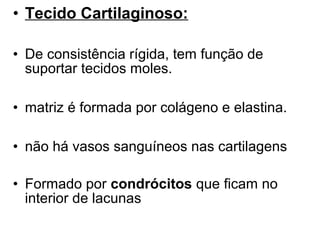 • Tecido Cartilaginoso:
• De consistência rígida, tem função de
suportar tecidos moles.
• matriz é formada por colágeno e elastina.
• não há vasos sanguíneos nas cartilagens
• Formado por condrócitos que ficam no
interior de lacunas

 