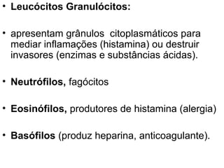 • Leucócitos Granulócitos:
• apresentam grânulos citoplasmáticos para
mediar inflamações (histamina) ou destruir
invasores (enzimas e substâncias ácidas).
• Neutrófilos, fagócitos
• Eosinófilos, produtores de histamina (alergia)
• Basófilos (produz heparina, anticoagulante).

 