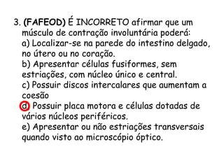 3. (FAFEOD) É INCORRETO afirmar que um
músculo de contração involuntária poderá:
a) Localizar-se na parede do intestino delgado,
no útero ou no coração.
b) Apresentar células fusiformes, sem
estriações, com núcleo único e central.
c) Possuir discos intercalares que aumentam a
coesão
d) Possuir placa motora e células dotadas de
vários núcleos periféricos.
e) Apresentar ou não estriações transversais
quando visto ao microscópio óptico.

 
