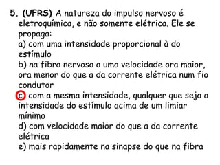 5. (UFRS) A natureza do impulso nervoso é
eletroquímica, e não somente elétrica. Ele se
propaga:
a) com uma intensidade proporcional à do
estímulo
b) na fibra nervosa a uma velocidade ora maior,
ora menor do que a da corrente elétrica num fio
condutor
c) com a mesma intensidade, qualquer que seja a
intensidade do estímulo acima de um limiar
mínimo
d) com velocidade maior do que a da corrente
elétrica
e) mais rapidamente na sinapse do que na fibra

 