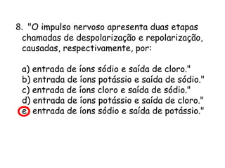 8. "O impulso nervoso apresenta duas etapas

chamadas de despolarização e repolarização,
causadas, respectivamente, por:
a) entrada de íons sódio e saída de cloro."
b) entrada de íons potássio e saída de sódio."
c) entrada de íons cloro e saída de sódio."
d) entrada de íons potássio e saída de cloro."
e) entrada de íons sódio e saída de potássio."

 