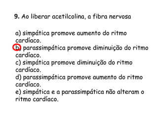 9. Ao liberar acetilcolina, a fibra nervosa
a) simpática promove aumento do ritmo
cardíaco.
b) parassimpática promove diminuição do ritmo
cardíaco.
c) simpática promove diminuição do ritmo
cardíaco.
d) parassimpática promove aumento do ritmo
cardíaco.
e) simpática e a parassimpática não alteram o
ritmo cardíaco.

 
