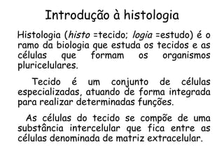 Introdução à histologia
Histologia (histo =tecido; logia =estudo) é o
ramo da biologia que estuda os tecidos e as
células
que
formam
os
organismos
pluricelulares.
Tecido é um conjunto de células
especializadas, atuando de forma integrada
para realizar determinadas funções.
As células do tecido se compõe de uma
substância intercelular que fica entre as
células denominada de matriz extracelular.

 