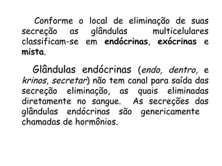 Conforme o local de eliminação de suas
secreção as glândulas
multicelulares
classificam-se em endócrinas, exócrinas e
mista.

Glândulas endócrinas (endo, dentro, e

krinos, secretar) não tem canal para saída das
secreção eliminação, as quais eliminadas
diretamente no sangue. As secreções das
glândulas endócrinas são genericamente
chamadas de hormônios.

 