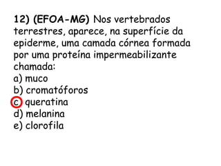 12) (EFOA-MG) Nos vertebrados
terrestres, aparece, na superfície da
epiderme, uma camada córnea formada
por uma proteína impermeabilizante
chamada:
a) muco
b) cromatóforos
c) queratina
d) melanina
e) clorofila

 