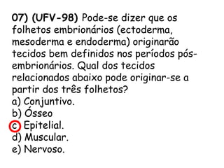 07) (UFV-98) Pode-se dizer que os
folhetos embrionários (ectoderma,
mesoderma e endoderma) originarão
tecidos bem definidos nos períodos pósembrionários. Qual dos tecidos
relacionados abaixo pode originar-se a
partir dos três folhetos?
a) Conjuntivo.
b) Ósseo
c) Epitelial.
d) Muscular.
e) Nervoso.

 