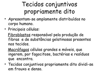Tecidos conjuntivos
propriamente dito
• Apresentam-se amplamente distribuídos no
corpo humano.
• Principais células:
Fibroblastos responsável pela produção de
fibras e de substâncias gelatinosas presentes
nos tecidos.
Macrófagos células grandes e móveis, que
ingerem, por fagocitose, bactérias e resíduos
que encontra.
• Tecidos conjuntivos propriamente dito dividi-se
em frouxo e denso.

 