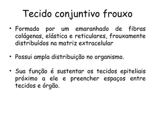 Tecido conjuntivo frouxo
• Formado por um emaranhado de fibras
colágenas, elástica e reticulares, frouxamente
distribuídos na matriz extracelular
• Possui ampla distribuição no organismo.
• Sua função é sustentar os tecidos epiteliais
próximo a ele e preencher espaços entre
tecidos e órgão.

 