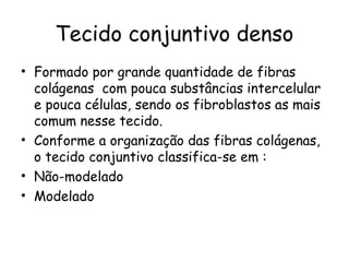 Tecido conjuntivo denso
• Formado por grande quantidade de fibras
colágenas com pouca substâncias intercelular
e pouca células, sendo os fibroblastos as mais
comum nesse tecido.
• Conforme a organização das fibras colágenas,
o tecido conjuntivo classifica-se em :
• Não-modelado
• Modelado

 