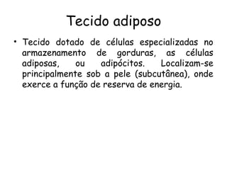 Tecido adiposo
• Tecido dotado de células especializadas no
armazenamento de gorduras, as células
adiposas,
ou
adipócitos.
Localizam-se
principalmente sob a pele (subcutânea), onde
exerce a função de reserva de energia.

 