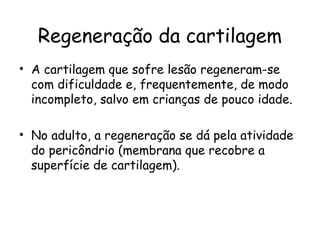 Regeneração da cartilagem
• A cartilagem que sofre lesão regeneram-se
com dificuldade e, frequentemente, de modo
incompleto, salvo em crianças de pouco idade.
• No adulto, a regeneração se dá pela atividade
do pericôndrio (membrana que recobre a
superfície de cartilagem).

 