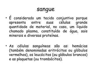 sangue
• É considerado um tecido conjuntivo porque
apresenta
entre
suas
células
grande
quantidade de material, no caso, um liquido
chamado plasma, constituído de água, sais
minerais e diversas proteínas.
• As células sanguíneas são as: hemácias
(também denominadas eritrócitos ou glóbulos
vermelhos), os leucócitos (ou glóbulos brancos)
e as plaquetas (ou trombócitos).

 