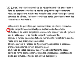 01) (UFSC) Os tecidos epiteliais de revestimento têm em comum o
fato de estarem apoiados em tecido conjuntivo e apresentarem
reduzida espessura, mesmo nas modalidades constituídas por várias
camadas de células. Tais características estão justificadas num dos
itens abaixo. Assinale-o.
a) Presença de queratina que impermeabiliza as células, ficando o
tecido conjuntivo responsável pela sustentação do epitélio.
b) Ausência de vasos sangüíneos, que resulta em nutrição obrigatória
por difusão a partir do tecido conjuntivo subjacente.
c) Como a função desses epitélios é meramente revestidora, não há
razão para que sejam muito espessos.
d) Como servem a funções do tipo impermeabilização e absorção,
grandes espessuras seriam desvantajosas.
e) A rede de vasos capilares que irriga abundantemente esses
epitélios torna desnecessárias grandes espessuaras, abastecendo
ainda, por difusão, o tecido conjuntivo subjacente.

 