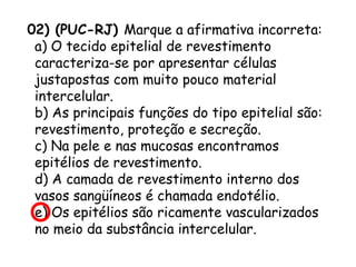 02) (PUC-RJ) Marque a afirmativa incorreta:
a) O tecido epitelial de revestimento
caracteriza-se por apresentar células
justapostas com muito pouco material
intercelular.
b) As principais funções do tipo epitelial são:
revestimento, proteção e secreção.
c) Na pele e nas mucosas encontramos
epitélios de revestimento.
d) A camada de revestimento interno dos
vasos sangüíneos é chamada endotélio.
e) Os epitélios são ricamente vascularizados
no meio da substância intercelular.

 