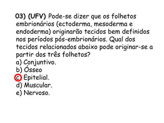 03) (UFV) Pode-se dizer que os folhetos
embrionários (ectoderma, mesoderma e
endoderma) originarão tecidos bem definidos
nos períodos pós-embrionários. Qual dos
tecidos relacionados abaixo pode originar-se a
partir dos três folhetos?
a) Conjuntivo.
b) Ósseo
c) Epitelial.
d) Muscular.
e) Nervoso.

 