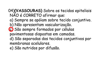 04)(VASSOURAS) Sobre os tecidos epiteliais
NÃO é CORRETO afirmar que:
a) Sempre se apóiam sobre tecido conjuntivo.
b) Não apresentam vascularização.
c) São sempre formados por células
pavimentosas dispostas em camadas.
d) São separadas dos tecidos conjuntivos por
membranas acelulares.
e) São nutridos por difusão.

 