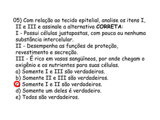 05) Com relação ao tecido epitelial, analise os itens I,
II e III e assinale a alternativa CORRETA:
I - Possui células justapostas, com pouca ou nenhuma
substância intercelular.
II - Desempenha as funções de proteção,
revestimento e secreção.
III - É rico em vasos sangüíneos, por onde chegam o
oxigênio e os nutrientes para suas células.
a) Somente I e III são verdadeiros.
b) Somente II e III são verdadeiros.
c) Somente I e II são verdadeiros.
d) Somente um deles é verdadeiro.
e) Todos são verdadeiros.

 