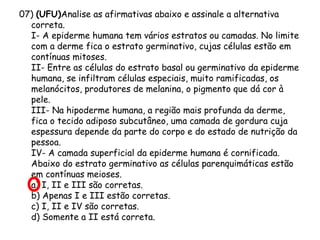 07) (UFU)Analise as afirmativas abaixo e assinale a alternativa
correta.
I- A epiderme humana tem vários estratos ou camadas. No limite
com a derme fica o estrato germinativo, cujas células estão em
contínuas mitoses.
II- Entre as células do estrato basal ou germinativo da epiderme
humana, se infiltram células especiais, muito ramificadas, os
melanócitos, produtores de melanina, o pigmento que dá cor à
pele.
III- Na hipoderme humana, a região mais profunda da derme,
fica o tecido adiposo subcutâneo, uma camada de gordura cuja
espessura depende da parte do corpo e do estado de nutrição da
pessoa.
IV- A camada superficial da epiderme humana é cornificada.
Abaixo do estrato germinativo as células parenquimáticas estão
em contínuas meioses.
a) I, II e III são corretas.
b) Apenas I e III estão corretas.
c) I, II e IV são corretas.
d) Somente a II está correta.

 
