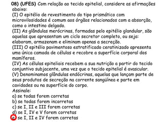 08) (UFES) Com relação ao tecido epitelial, considere as afirmações
abaixo:
(I) O epitélio de revestimento do tipo prismático com
microvilosidades é comum aos órgãos relacionados com a absorção,
como o intestino delgado.
(II) As glândulas merócrinas, formadas pelo epitélio glandular, são
aquelas que apresentam um ciclo secretor completo, ou seja:
elaboram, armazenam e eliminam apenas a secreção.
(III) O epitélio pavimentoso estratificado ceratinizado apresenta
uma única camada de células e recobre a superfície corporal dos
mamíferos.
(IV) As células epiteliais recebem a sua nutrição a partir do tecido
conjuntivo subjacente, uma vez que o tecido epitelial é avascular.
(V) Denominamos glândulas endócrinas, aquelas que lançam parte de
seus produtos de secreção na corrente sangüínea e parte em
cavidades ou na superfície do corpo.
Assinale:
a) se todas forem corretas
b) se todas forem incorretas
c) se I, II e III forem corretas
d) se I, IV e V forem corretas
e) se I, II e IV forem corretas

 
