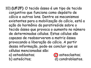 10) (UFJF) O tecido ósseo é um tipo de tecido
conjuntivo que funciona como depósito de
cálcio e outros íons. Dentre os mecanismos
existentes para a mobilização do cálcio, está a
ação do hormônio da paratireóide sobre o
tecido ósseo que provoca o aumento no número
de determinadas células. Estas células são
capazes de reabsorverem a matriz óssea
provocando a liberação do cálcio. A partir
dessa informação, pode-se concluir que as
células mencionadas são:
a) osteoblastos;                   c) osteoclastos;
b) osteócitos;                      d) condroblastos.

 