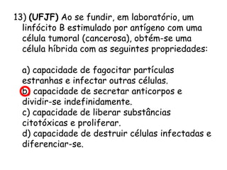 13) (UFJF) Ao se fundir, em laboratório, um
linfócito B estimulado por antígeno com uma
célula tumoral (cancerosa), obtém-se uma
célula híbrida com as seguintes propriedades:
     
a) capacidade de fagocitar partículas
estranhas e infectar outras células.
b) capacidade de secretar anticorpos e
dividir-se indefinidamente.
c) capacidade de liberar substâncias
citotóxicas e proliferar.
d) capacidade de destruir células infectadas e
diferenciar-se.

 