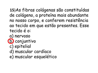 15)As fibras colágenas são constituídas
de colágeno, a proteína mais abundante
no nosso corpo, e conferem resistência
ao tecido em que estão presentes. Esse
tecido é o:
a) nervoso
b) conjuntivo
c) epitelial
d) muscular cardíaco
e) muscular esquelético

 