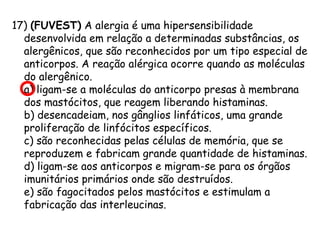 17) (FUVEST) A alergia é uma hipersensibilidade
desenvolvida em relação a determinadas substâncias, os
alergênicos, que são reconhecidos por um tipo especial de
anticorpos. A reação alérgica ocorre quando as moléculas
do alergênico.
a) ligam-se a moléculas do anticorpo presas à membrana
dos mastócitos, que reagem liberando histaminas.
b) desencadeiam, nos gânglios linfáticos, uma grande
proliferação de linfócitos específicos.
c) são reconhecidas pelas células de memória, que se
reproduzem e fabricam grande quantidade de histaminas.
d) ligam-se aos anticorpos e migram-se para os órgãos
imunitários primários onde são destruídos.
e) são fagocitados pelos mastócitos e estimulam a
fabricação das interleucinas.

 