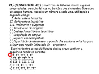 21) (CESGRANRIO-RJ) Encontram-se listados abaixo algumas
propriedades, características ou funções dos elementos figurados
do sangue humano. Associe um número a cada uma, utilizando o
seguinte código:
  I. Referente a hemácias
II. Referente a leucócitos
III. Referente a plaquetas
( )Transporte de oxigênio
( )Defesa fagocitária e imunitária
( )Coagulação do sangue
( )Riqueza em hemoglobina
( )Capacidade de atravessar a parede dos capilares intactos para
atingir uma região infectada do    organismo.
Escolha dentre as possibilidades abaixo a que contiver a
seqüência numérica correta:
a) I, II, III, I, II
b) II, II, III, I, I
c) III, I, III, I, II
d) I, II, II, I, III
e) I, II, III, II, III

 