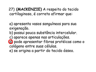 27) (MACKENZIE) A respeito do tecido
cartilaginoso, é correto afirmar que:
a) apresenta vasos sanguíneos para sua
oxigenação.
b) possui pouca substância intercelular.
c) aparece apenas nas articulações.
d) pode apresentar fibras protéicas como o
colágeno entre suas células.
e) se origina a partir do tecido ósseo.

 