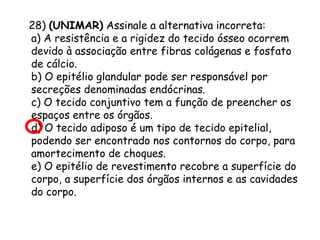 28) (UNIMAR) Assinale a alternativa incorreta:
a) A resistência e a rigidez do tecido ósseo ocorrem
devido à associação entre fibras colágenas e fosfato
de cálcio.
b) O epitélio glandular pode ser responsável por
secreções denominadas endócrinas.
c) O tecido conjuntivo tem a função de preencher os
espaços entre os órgãos.
d) O tecido adiposo é um tipo de tecido epitelial,
podendo ser encontrado nos contornos do corpo, para
amortecimento de choques.
e) O epitélio de revestimento recobre a superfície do
corpo, a superfície dos órgãos internos e as cavidades
do corpo.

 