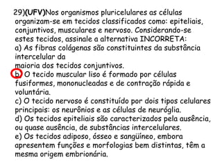 29)(UFV)Nos organismos pluricelulares as células
organizam-se em tecidos classificados como: epiteliais,
conjuntivos, musculares e nervoso. Considerando-se
estes tecidos, assinale a alternativa INCORRETA:
a) As fibras colágenas são constituintes da substância
intercelular da
maioria dos tecidos conjuntivos.
b) O tecido muscular liso é formado por células
fusiformes, mononucleadas e de contração rápida e
voluntária.
c) O tecido nervoso é constituído por dois tipos celulares
principais: os neurônios e as células de neuróglia.
d) Os tecidos epiteliais são caracterizados pela ausência,
ou quase ausência, de substâncias intercelulares.
e) Os tecidos adiposo, ósseo e sangüíneo, embora
apresentem funções e morfologias bem distintas, têm a
mesma origem embrionária.

 