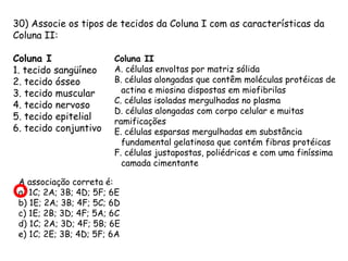 30) Associe os tipos de tecidos da Coluna I com as características da
Coluna II:
Coluna I
1. tecido sangüíneo
2. tecido ósseo
3. tecido muscular
4. tecido nervoso
5. tecido epitelial
6. tecido conjuntivo

Coluna II
A. células envoltas por matriz sólida
B. células alongadas que contêm moléculas protéicas de
actina e miosina dispostas em miofibrilas
C. células isoladas mergulhadas no plasma
D. células alongadas com corpo celular e muitas
ramificações
E. células esparsas mergulhadas em substância
fundamental gelatinosa que contém fibras protéicas
F. células justapostas, poliédricas e com uma finíssima
camada cimentante

A associação correta é:
a) 1C; 2A; 3B; 4D; 5F; 6E
b) 1E; 2A; 3B; 4F; 5C; 6D
c) 1E; 2B; 3D; 4F; 5A; 6C
d) 1C; 2A; 3D; 4F; 5B; 6E
e) 1C; 2E; 3B; 4D; 5F; 6A

 