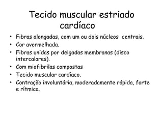 Tecido muscular estriado
cardíaco
• Fibras alongadas, com um ou dois núcleos centrais.
• Cor avermelhada.
• Fibras unidas por delgadas membranas (disco
intercalares).
• Com miofibrilas compostas
• Tecido muscular cardíaco.
• Contração involuntária, moderadamente rápida, forte
e rítmica.

 