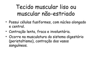 Tecido muscular liso ou
muscular não-estriado
• Possui células fusiformes, com núcleo alongado
e central.
• Contração lenta, fraca e involuntária.
• Ocorre na musculatura do sistema digestório
(peristaltismo), contração dos vasos
sanguíneos.

 