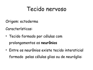 Tecido nervoso
Origem: ectoderma
Características:
• Tecido formado por células com
prolongamentos os neurônios
• Entre os neurônios existe tecido intersticial
formado pelas células glias ou de neuróglia:

 