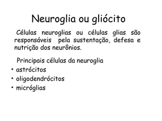 Neuroglia ou gliócito
Células neuroglias ou células glias são
responsáveis pela sustentação, defesa e
nutrição dos neurônios.
Principais células da neuroglia
• astrócitos
• oligodendrócitos
• micróglias

 