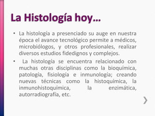 • La histología a presenciado su auge en nuestra
época el avance tecnológico permite a médicos,
microbiólogos, y otros profesionales, realizar
diversos estudios fidedignos y complejos.
• La histología se encuentra relacionado con
muchas otras disciplinas como la bioquímica,
patología, fisiología e inmunología; creando
nuevas técnicas como la histoquímica, la
inmunohistoquímica, la enzimática,
autorradiografía, etc.
 