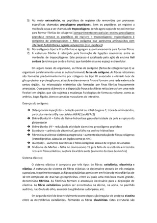 5) No meio extracelular, os peptídeos de registro são removidos por proteases
específicas chamadas procolágeno peptidases. Sem os peptídeos de registro a
moléculapassaa serchamada de tropocolágeno,sendoagora capaz de se polimerizar
para formar fibrilas de colágeno (compartimento extracelular: enzima procolágeno
peptidase remove os peptídeos de registro = tropocolágeno; tropocolágeno é
composto de proteoglicanos + fibra colágena que apresenta aminoácidos com
interação hidrofóbica e ligações covalentes (lisil-oxidase))
6) Nos colágenos tipo I e III as fibrilas se agregam espontaneamente para formar fibras
7) A estrutura fibrilar é reforçada pela formação de ligações covalentes entre as
moléculas de tropocolágeno. Este processo é catalisado pela ação da enzima lisil
oxidase (enzima que oxida a lisina), que também atua no espaço extracelular.
Em alguns locais do organismo, as fibras de colágeno (feitas de colágeno tipo I) se
organizam paralelamente umas as outras formando feixes de colágeno. As fibras reticulares
são formadas predominantemente por colágeno do tipo III associado a elevado teor de
glicoproteínas e proteoglicanas,elassãoextremamente finas e formam uma rede extensa de
certos órgãos. Ao microscópio eletrônico são formadas por finas fibrilas frouxamente
arranjadas. O pequeno diâmetro e a disposição frouxa das fibras reticulares criam uma rede
flexível em órgãos que são sujeitos a mudanças fisiológicas de forma ou volume, como as
artérias, baço, fígado, útero e camadas musculares do intestino.
Doenças do colágeno:
 Osteogenesis imperfecta – deleção parcial ou lobal do gene 1; troca de aminoácidos,
particularmente a Gly nas cadeias ALFA(1) e ALFA(2)
 Ehlers-DanlosVI – falha da lisina-hidroxilase gera elasticidade da pele e ruptura do
globo ocular
 Ehlers-Danlos VII – redução da atividade da enzima procolágeno peptidase
 Escorbuto – carência de vitamina C gera falha na prolina-hidroxilase
 Fibrose ouesclerose sistêmicaprogressiva –aumentodaprodução de fibras colágenas
(trato digestivo, cápsulas de órgãos como os rins)
 Quelóides – aumento das fibrilas e fibras colágenas abaixo de regiões lesionadas
 Síndrome de Marfan – falha no cromossomo 15 gera falta de resistência em tecidos
ricos em fibras elásticas; ruptura da artéria aorta (aumento do risco de mortes)
Sistema elástico:
O sistema elástico é composto por três tipos de fibras: oxitalânica, elaunínica e
elástica. A estrutura do sistema de fibras elásticas se desenvolve através de três estágios
sucessivos.Noprimeiroestagio,asfibrasoxitalânicasconsistem em feixes de microfibrilas de
10 nm compostas de diversas glicoproteínas, entre as quais uma molécula muito grande,
denominada fibrilina. As fibrilinas formam o arcabouço necessário para a deposição de
elastina. As fibras oxitalânicas podem ser encontradas na derme, na aorta, no pavilhão
auditivo, na zônula do olho, ao redor das glândulas sudoríparas, etc.
Em segundonível de desenvolvimentoocorre deposiçãoirregular de proteína elastina
entre as microfibrilas oxitalânicas, formando as fibras elaunínicas. Estas estruturas são
 