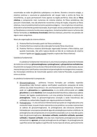encontradas ao redor de glândulas sudoríparas e na derme. Durante o terceiro estagio, a
elastina continua a acumular-se gradualmente até ocupar todo o centro do feixe de
microfibrilas, as quais permanecem livres apenas na região periférica. Estas são as fibras
elásticas o componente mais numeroso do sistema elástico. As fibras oxitalânicas não
possuem elasticidade, mas são altamente resistentes a força de tração, enquanto as fibras
elásticas,ricasemproteínaelastina (comoaproteínacolágeno – rica em glicina e em prolina),
distendem-sefacilmente quandotracionadas.Asprincipais células produtoras de elastina são
os fibroblastose omúsculolisodosvasossanguíneos. A elastina também ocorre na forma não
fibrilar formando as membranas fenestradas (lâminas elásticas), presentes nas paredes de
alguns vasos sanguíneos.
Níveis de organização do sistema elástico:
1) Proteína fibrilina formada a partir de fibras oxitalânicas
2) Proteína fibrilina e elastina (não ordenada) formando fibras elaunínicas
3) Proteína fibrilina e elastina (distribuição organizada) formam a fibra elástica, que
quando tracionada, não sofre ruptura devido ao fato de as moléculas de elastina
estarem ligadas por ligação cruzada (impede a ruptura das fibras elásticas)
Substância fundamental:
A substância fundamental intercelular é uma mistura complexa altamente hidratada
de moléculasaniônicas (glicosaminoglicanase proteoglicanas) e glicoproteínasmultiadesivas.
Ela preenche osespaçosentre ascélulase fibrasdotecidoconjuntivoe,sendoviscosa,atua ao
mesmotempocomolubrificante e comobarreiraàpenetraçãode microorganismosinvasores.
Ao microscópio eletrônico de transmissão aparece como material floculado, ou granulado
entre as células.
A substância fundamental é composta de:
1) Glicosaminoglicanos - polímeros lineares formados por unidades repetidas
dissacarídicas (não formam cadeias ramificadas) usualmente compostas de ácido
urônico (ou ácido hexaurônico) e de uma hexosamina (ou hexamina). A hexamina
pode ser a glicosamina ou a galactosamina, e o á o ácido urônico pode ser o ácido
glicurônicoou ácidoidurônico.Com exceçãodoácidohialurônico,todasessas cadeias
lineares são ligadas covalentemente a um eixo protéico formando a molécula de
proteoglicana. Todos os glicosaminoglicanos (exceção o ácido hialurônico) são
sulfatados ou carboxilados (ligação com alguma proteína em bastão).
2) Proteoglicanos – é uma estrutura tridimensional que pode ser imaginada como uma
escovade limpar,na qual a haste representa o eixo protéico e as cerdas representam
as cadeias de glicosaminoglicanos. As proteoglicanas são estruturas altamente
hidratadaspor umaespessacamadade água de solvataçãoque envolve amolécula.As
proteoglicanassãocompostasde umeixoprotéicoassociadoa um ou mais dos quatro
tipos de glicosaminoglicanas: dermatam sulfatado, condroitim sulfatado, queratam
sulfatado e heparam sulfatado. Uma das mais importantes proteoglicanas da matriz
extracelularé o agrecam, principal proteoglicana da cartilagem. As proteoglicanas de
superfície celularsão ligadas à superfície de muitos tipos de células, particularmente
 