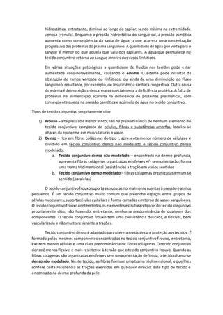 hidrostática, entretanto, diminui ao longo do capilar, sendo mínima na extremidade
venosa (vênula). Enquanto a pressão hidrostática do sangue cai, a pressão osmótica
aumenta como conseqüência da saída de água, o que acarreta uma concentração
progressivadasproteínasdoplasmasanguíneo. A quantidade de águaque volta para o
sangue é menor do que aquela que saiu dos capilares. A água que permanece no
tecido conjuntivo retorna ao sangue através dos vasos linfáticos.
Em várias situações patológicas a quantidade de fluídos nos tecidos pode estar
aumentada consideravelmente, causando o edema. O edema pode resultar da
obstrução de ramos venosos ou linfáticos, ou ainda de uma diminuição do fluxo
sanguíneo,resultante,porexemplo, de insuficiência cardíaca congestiva. Outra causa
do edemaé desnutrição crônica,maisespecialmente a deficiência protéica. A falta de
proteínas na alimentação acarreta na deficiência de proteínas plasmáticas, com
conseqüente queda na pressão osmótica e acúmulo de água no tecido conjuntivo.
Tipos de tecido conjuntivo propriamente dito:
1) Frouxo – alta pressãoe menoratrito;não há predominância de nenhum elemento do
tecido conjuntivo; composto de células, fibras e substâncias amorfas; localiza-se
abaixo da epiderme em musculaturas e vasos.
2) Denso – rico em fibras colágenas do tipo I, apresenta menor número de células e é
dividido em tecido conjuntivo denso não modelado e tecido conjuntivo denso
modelado.
a. Tecido conjuntivo denso não modelado – encontrado na derme profunda,
apresenta fibras colágenas organizadas em feixes +/- sem orientação; forma
uma trama tridimensional (resistência) a tração em vários sentidos
b. Tecido conjuntivo denso modelado – fibras colágenas organizadas em um só
sentido (paralelas)
O tecidoconjuntivofrouxosuportaestruturasnormalmentesujeitas àpressãoe atritos
pequenos. É um tecido conjuntivo muito comum que preenche espaços entre grupos de
célulasmusculares,suportacélulasepiteliais e forma camadas em torno de vasos sanguíneos.
O tecidoconjuntivofrouxocontémtodososelementosestruturaistípicosdotecidoconjuntivo
propriamente dito, não havendo, entretanto, nenhuma predominância de qualquer dos
componentes. O tecido conjuntivo frouxo tem uma consistência delicada, é flexível, bem
vascularizado e não muito resistente a trações.
Tecidoconjuntivodensoé adaptadoparaoferecerresistênciae proteçãoaostecidos.É
formado pelos mesmos componentes encontrados no tecido conjuntivo frouxo, entretanto,
existem menos células e uma clara predominância de fibras colágenas. O tecido conjuntivo
densoé menosflexível e mais resistente à tensão que o tecido conjuntivo frouxo. Quando as
fibras colágenas são organizadas em feixes sem uma orientação definida, o tecido chama-se
denso não modelado. Neste tecido, as fibras formam uma trama tridimensional, o que lhes
confere certa resistência as trações exercidas em qualquer direção. Este tipo de tecido é
encontrado na derme profunda da pele.
 