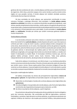gorduras são mais condutoras de calor, o tecido adiposo contribui para o isolamento térmico
do organismo. Além disso, preenche espaços entre outros tecidos e auxilia a manter certos
órgãos em suas posições normais. O tecido adiposo tem também atividade secretora,
sintetizando diversos tipos de moléculas.
Há duas variedades de tecido adiposo, que apresentam contribuição no corpo,
estrutura, fisiologia e patologia diferentes. Uma variedade é o tecido adiposo comum,
amarelo ou unilocular (a cor deve-se a carotenos dissolvidos nas gotículas de gordura), cujas
células,quandocompletamente desenvolvidas, contêm apenas uma gotícula de gordura que
ocupa quase todoo citoplasma(praticamentetodo tecidoadiposoadultohumanoé unilocular
e seu aumento é influenciado pelo sexo e pela idade). A outra variedade é o tecido adiposo
pardo, ou multilocular, formado por células que contêm numerosas gotículas lipídicas e
muitas mitocôndrias.
Tecido adiposo unilocular:
A cor do tecido unilocular varia entre o branco e o amarelo-escuro dependendo da
dieta.Esse tecidoformao panículoadiposo,camada dispostasoba pele e que é de espessura
uniforme por todo o corpo do recém-nascido, o panículo adiposo tende a desaparecer em
certas áreas, desenvolvendo-se em outras. Esta deposição seletiva de gorduras é regulada,
principalmente,peloshormôniossexuais e pelos hormônios produzidos pela camada cortical
da glândula adrenal. A demonstração dos lipídeos pode ser feita nos cortes histológicos
obtidosporcongelação,sema passagemdostecidosnossolventesde lipídeos, e corados com
Sudam III (alaranjado) ou Sudam Black. O microscópio eletrônico mostrou que, alem da
gotícula lipídica principal, existem outras muito menores. Todas essas gotículas,
independentemente do tamanho, são desprovidas de membrana envolvente.
Cada célula adiposa é envolvida por uma lâmina basal, e sua membrana plasmática
mostra numerosasvesículasde pinocitose.Otecidounilocularapresenta septosde conjuntivo,
que contêm vasos e nervos. Desses septos partem fibras reticulares (colágeno III) que vão
sustentaras célulasadiposas. A vascularização do tecido adiposo é muito abundante, quando
se consideraa pequenaquantidadede citoplasmafuncionante (vascularização desenvolvida).
Deposição e mobilização dos lipídeos:
Os lipídeos armazenados nas células são principalmente triglicerídeos (ésteres de
ácidos graxos + glicerol). Os triglicerídeos armazenados originam-se da seguinte maneira:
 Absorvidos na alimentação e trazidos até as células adiposas como triglicerídeos dos
quilomícrons
 Oriundosdofígadoe transportadosaté o tecidoadiposo,soba forma de triglicerídeos
constituintes das lipoproteínas de pequeno peso molecular, ou VLDL
 Da síntese nas próprias células adiposas, a partir da glicose
Os quilomícrons sãopartículasformadaspelascélulasepiteliaisdo intestino delgado a
partir dos nutrientes absorvidos. São constituídos por 90% de triglicerídeos, colesterol,
fosfolipídios e proteínas. Após deixarem as células epiteliais, os quilomícrons penetram nos
capilares linfáticos do intestino e são levados pela corrente linfática, indo posteriormente
 