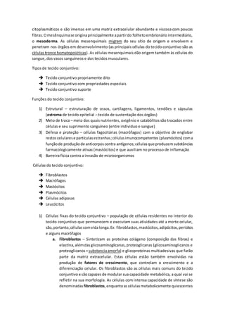 citoplasmáticos e são imersas em uma matriz extracelular abundante e viscosa com poucas
fibras.Omesênquimase originaprincipalmente apartirdo folhetoembrionáriointermediário,
o mesoderma. As células mesenquimais migram do seu sítio de origem e envolvem e
penetram nos órgãos em desenvolvimento (as principais células do tecido conjuntivo são as
células troncohematopoiéticas). As células mesenquimais dão origem também às células do
sangue, dos vasos sanguíneos e dos tecidos musculares.
Tipos de tecido conjuntivo:
 Tecido conjuntivo propriamente dito
 Tecido conjuntivo com propriedades especiais
 Tecido conjuntivo suporte
Funções do tecido conjuntivo:
1) Estrutural – estruturação de ossos, cartilagens, ligamentos, tendões e cápsulas
(estroma de tecido epitelial – tecido de sustentação dos órgãos)
2) Meio de troca – meio dos quais nutrientes, oxigênio e catabólitos são trocados entre
células e seu suprimento sanguíneo (entre individuo e sangue)
3) Defesa e proteção – células fagocitárias (macrófagos) com o objetivo de englobar
restoscelularese partículasestranhas;célulasimunocompetentes (plasmócitos) coma
funçãode produçãode anticorposcontra antígenos;célulasque produzemsubstâncias
farmacologicamente ativas (mastócitos) e que auxiliam no processo de inflamação
4) Barreira física contra a invasão de microorganismos
Células do tecido conjuntivo:
 Fibroblastos
 Macrófagos
 Mastócitos
 Plasmócitos
 Células adiposas
 Leucócitos
1) Células fixas do tecido conjuntivo – população de células residentes no interior do
tecido conjuntivo que permanecem e executam suas atividades até a morte celular,
são,portanto,célulascomvida longa.Ex: fibroblastos,mastócitos,adipócitos,pericitos
e alguns macrófagos
a. Fibroblastos – Sintetizam as proteínas colágeno (composição das fibras) e
elastina,alémdasglicosaminoglicanas,proteoglicanas (glicosaminoglicanos e
proteoglicanos=substanciaamorfa) e glicoproteínas multiadesivas que farão
parte da matriz extracelular. Estas células estão também envolvidas na
produção de fatores de crescimento, que controlam o crescimento e a
diferenciação celular. Os fibroblastos são as células mais comuns do tecido
conjuntivo e sãocapazesde modular sua capacidade metabólica, a qual vai se
refletir na sua morfologia. As células com intensa capacidade de síntese são
denominadas fibroblastos,enquantoascélulasmetabolicamente quiescentes
 