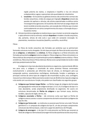 região próxima do núcleo, o citoplasma é basófilo e rico em reticulo
endoplasmático rugoso e apresentam alta quantidade de mitocôndrias
i. Leucócitos– Os leucócitosou glóbulos brancos são constituintes normais dos
tecidos conjuntivos, vindos do sangue por migração (diapedese) através das
paredes de capilares e vênulas; são células especializadas na defesa contra
microorganismosagressores.Osleucócitos nãoretornamaosangue depois de
teremresididonotecidoconjuntivo, com exceção dos linfócitos que circulam
continuadamente em vários compartimentos do corpo e a formação do pus =
leucócitos mortos
2) Célulastransitóriasoriginadasna medula óssea e que circulam na corrente sanguínea
e apóssofreremsinal ouestimulo,realizam diapedese e invadem o tecido conjuntivo,
são, portanto, células de vida curta e que estão em constante renovação. Ex:
plasmócitos, monócitos e leucócitos (basófilo, eusinófilo, neutrófilo)
Fibras:
As fibras do tecido conjuntivo são formadas por proteínas que se polimerizam
formando estruturas muito alongadas. Os três tipos principais de fibras do tecido conjuntivo
são as colágenas, as reticulares e as elásticas. As fibras colágenas e as fibras reticulares são
formadaspelaproteínacolágeno(sistemacolágeno=fibrascolágenose fibrasreticulares) e as
fibraselásticassãocompostasprincipalmentepela proteína elastina (sistema elástico = fibras
oxitalânicas,fibraselaunínicase fibraselásticas).Muitasvezesapropriedade do tecido é dada
pelo tipo predominante de fibra.
O colágenoé o tipomaisabundante de proteínano organismo,representando 30% do
seu peso seco; o colágeno é constituído de várias proteínas fibrosas conservadas
evolutivamente e produzidas por diferentes tipos de células, se distinguem pela sua
composição química, características morfológicas, distribuição, funções e patologias; os
principais eventos de vários tipos de colágenos são encontrados na pele, osso, cartilagem,
músculolisoe lâminabasal.Molecularmente existemmaisde 20 diferentes tiposde colágenos
e de acordo com sua estrutura e função, eles podem ser classificados nos seguintes grupos:
a) Colágenos que formam longas fibrilas – as fibrilas longas de colágeno são formadas
pelaagregaçãode moléculasde colágenodotipoI,II,III,V,IX, O colágeno do tipo I é o
mais abundante, sendo amplamente distribuído no organismo. Ele ocorre em
estruturas denominadas de fibrilas de colágeno e que formam ossos, dentina,
tendões, cápsulas de órgão, derme, etc.
b) Colágenos associados a fibrilas – são estruturas curtas que ligam as fibrilas de
colágenoumasas outrase a outros componentesdamatrizextracelular(colágenos do
tipo IX e XII).
c) Colágeno que forma rede – as moléculas se associam para formar uma rede (“tela de
galinheiro”) e é composto do colágeno do tipo IV, um dos principais componentes
estruturais das lâminas basais, onde tem o papel de aderência e de filtração.
d) Colágeno de ancoragem – é do tipo VII e está presente nas fibrilas que ancoram as
fibrasde colágenoà lâminabasal (ancoragemdotecidoepitelialaotecidoconjuntico).
 