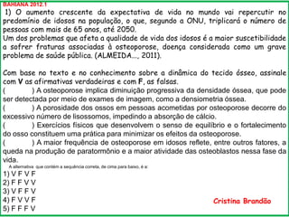 BAHIANA 2012.1
1) O aumento crescente da expectativa de vida no mundo vai repercutir no
predomínio de idosos na população, o que, segundo a ONU, triplicará o número de
pessoas com mais de 65 anos, até 2050.
Um dos problemas que afeta a qualidade de vida dos idosos é a maior suscetibilidade
a sofrer fraturas associadas à osteoporose, doença considerada como um grave
problema de saúde pública. (ALMEIDA..., 2011).
Com base no texto e no conhecimento sobre a dinâmica do tecido ósseo, assinale
com V as afirmativas verdadeiras e com F, as falsas.
( ) A osteoporose implica diminuição progressiva da densidade óssea, que pode
ser detectada por meio de exames de imagem, como a densiometria óssea.
( ) A porosidade dos ossos em pessoas acometidas por osteoporose decorre do
excessivo número de lisossomos, impedindo a absorção de cálcio.
( ) Exercícios físicos que desenvolvem o senso de equilíbrio e o fortalecimento
do osso constituem uma prática para minimizar os efeitos da osteoporose.
( ) A maior frequência de osteoporose em idosos reflete, entre outros fatores, a
queda na produção de paratormônio e a maior atividade das osteoblastos nessa fase da
vida.
A alternativa que contém a sequência correta, de cima para baixo, é a:
1) V F V F
2) F F V V
3) V F F V
4) F V V F
5) F F F V
Cristina Brandão
 